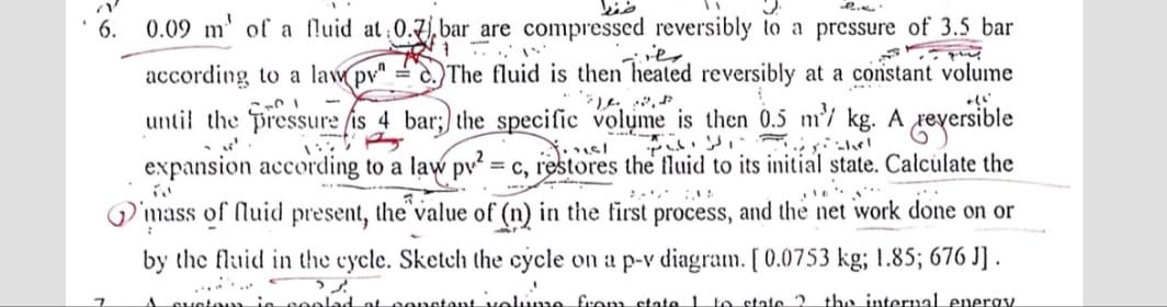 6. 0.09 m' of a fluid at 0.7), bar are compressed reversibly to a pressure of 3.5_bar
according to a law pv" = c.)The fluid is then heated reversibly at a constant volume
until the pressure fis 4 bar;) the specific volume is then 0.5 m/ kg. A reversible
expansion according to a law pv² = c, restores the fluid to its initial state. Calculate the
%3!
mass of fluid present, the'value of (n) in the first process, and the net work done on or
by the fluid in the cycle. Sketch the cycle on a p-v diagram. [ 0.0753 kg; 1.85; 676 J] .
anetant volame from state 1 to state ? tha internal energy
