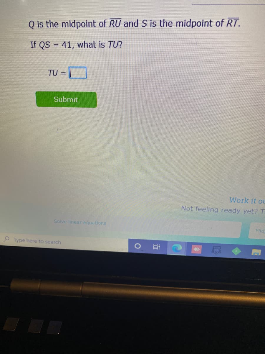 Q is the midpoint of RU and S is the midpoint of RT.
If QS = 41, what is TU?
TU =
Submit
Work it ou
Not feeling ready yet? T:
Solve linear equations
Mid
P Type here to search
