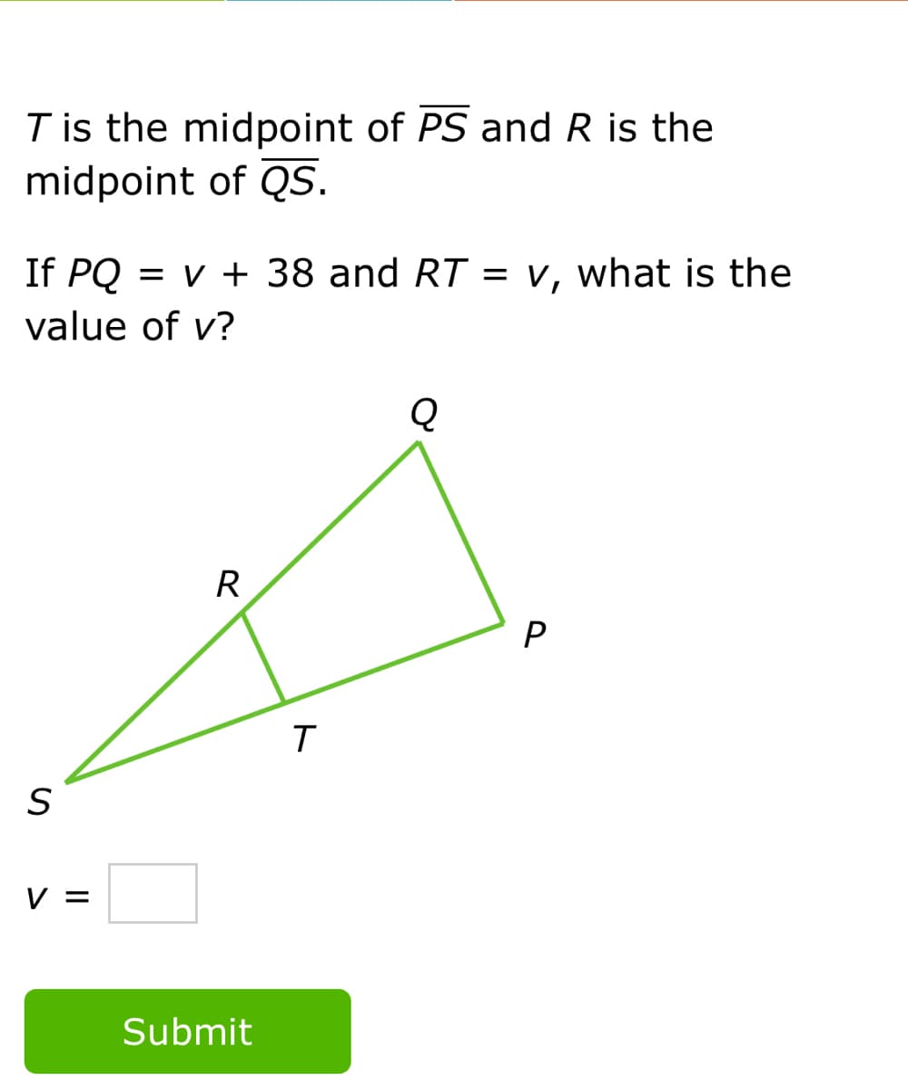 T is the midpoint of PS and R is the
midpoint of QS.
If PQ
= v + 38 and RT = v, what is the
value of v?
Q
R
V =
Submit
