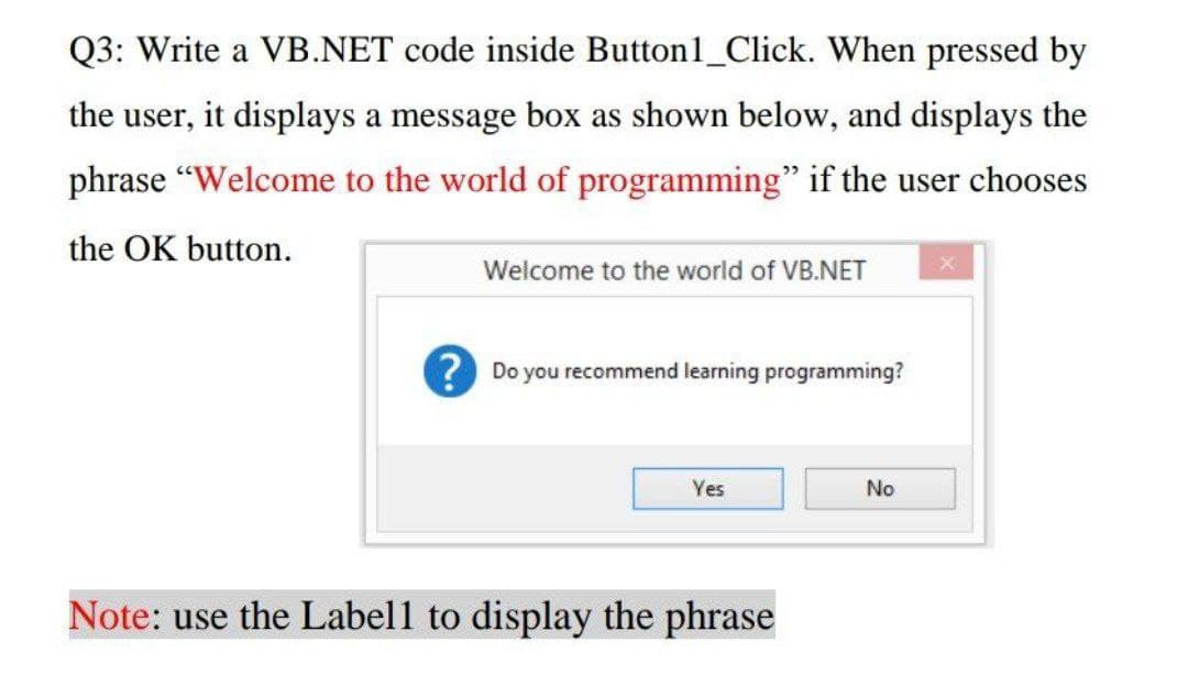 Q3: Write a VB.NET code inside Button1_Click. When pressed by
the user, it displays a message box as shown below, and displays the
phrase "Welcome to the world of programming" if the user chooses
the OK button.
Welcome to the world of VB.NET
? Do you recommend learning programming?
Yes
No
Note: use the Labell to display the phrase
