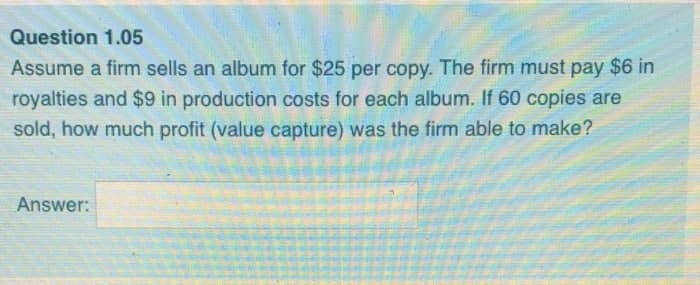 Question 1.05
Assume a firm sells an album for $25 per copy. The firm must pay $6 in
royalties and $9 in production costs for each album. If 60 copies are
sold, how much profit (value capture) was the firm able to make?
Answer:
