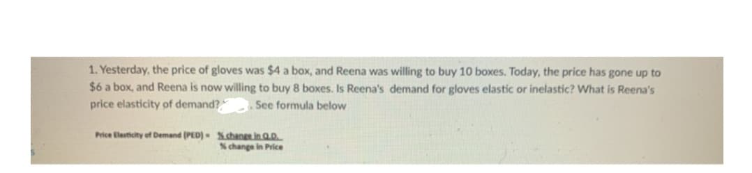 1. Yesterday, the price of gloves was $4 a box, and Reena was willing to buy 10 boxes. Today, the price has gone up to
$6 a box, and Reena is now willing to buy 8 boxes. Is Reena's demand for gloves elastic or inelastic? What is Reena's
price elasticity of demand?
See formula below
Price Elesticity of Demand (PED)- Xchange in Q.D.
% change in Price
