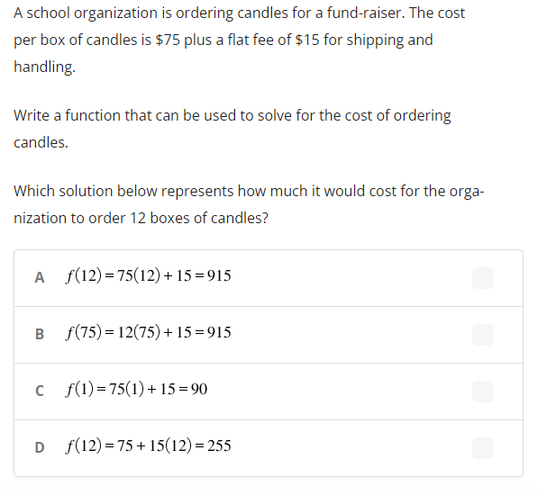 A school organization is ordering candles for a fund-raiser. The cost
per box of candles is $75 plus a flat fee of $15 for shipping and
handling.
Write a function that can be used to solve for the cost of ordering
candles.
Which solution below represents how much it would cost for the orga-
nization to order 12 boxes of candles?
B
f(12)=75(12) +15=915
f(75) = 12(75) +15=915
c f(1) =75(1) + 15 =90
D (12) 75+15(12)=255