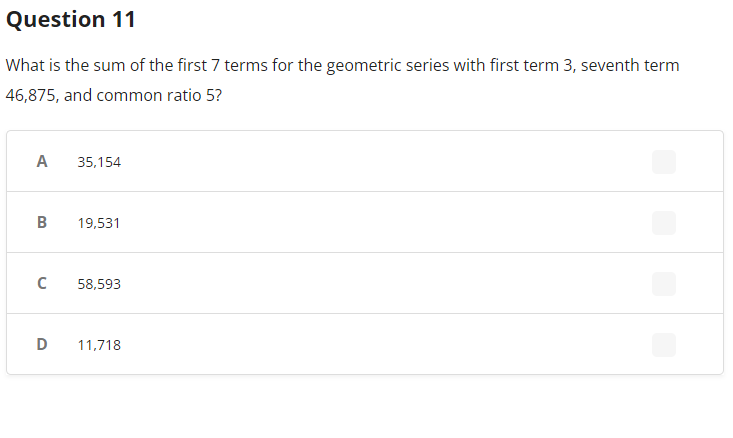 Question 11
What is the sum of the first 7 terms for the geometric series with first term 3, seventh term
46,875, and common ratio 5?
A
B
C
35,154
19,531
58,593
D 11,718