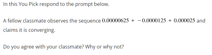 In this You Pick respond to the prompt below.
A fellow classmate observes the sequence 0.00000625+ - 0.0000125 + 0.000025 and
claims it is converging.
Do you agree with your classmate? Why or why not?