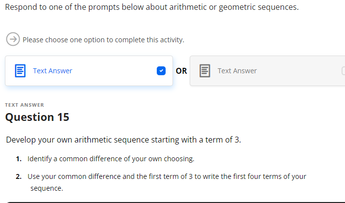 Respond to one of the prompts below about arithmetic or geometric sequences.
Please choose one option to complete this activity.
Text Answer
TEXT ANSWER
Question 15
OR
Text Answer
Develop your own arithmetic sequence starting with a term of 3.
1. Identify a common difference of your own choosing.
2. Use your common difference and the first term of 3 to write the first four terms of your
sequence.