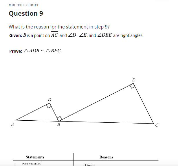 MULTIPLE CHOICE
Question 9
What is the reason for the statement in step 9?
Given: Bis a point on AC and ZD, ZE, and ZDBE are right angles.
Prove: Δ ADB ~ Δ BEC
E
D
A
Statements
Point B is on AC
B
Reasons
C