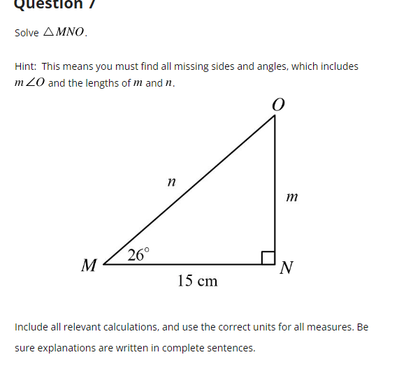 Question /
Solve ΔΜΝΟ.
Hint: This means you must find all missing sides and angles, which includes
m 20 and the lengths of m and n.
O
n
26°
m
M
'N
15 cm
Include all relevant calculations, and use the correct units for all measures. Be
sure explanations are written in complete sentences.