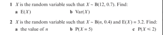 1 X is the random variable such that X ~ B(12, 0.7). Find:
b Var(X)
a E(X)
2 X is the random variable such that X ~ B(n, 0.4) and E(X) = 3.2. Find:
a the value of n
b P(X= 5)
e P(X< 2)

