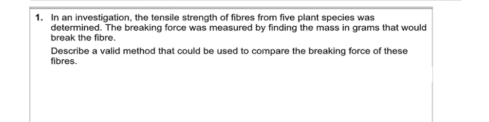 1. In an investigation, the tensile strength of fibres from five plant species was
determined. The breaking force was measured by finding the mass in grams that would
break the fibre.
Describe a valid method that could be used to compare the breaking force of these
fibres.
