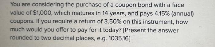 You are considering the purchase of a coupon bond with a face
value of $1,000, which matures in 14 years, and pays 4.15% (annual)
coupons. If you require a return of 3.50% on this instrument, how
much would you offer to pay for it today? [Present the answer
rounded to two decimal places, e.g. 1035.16]