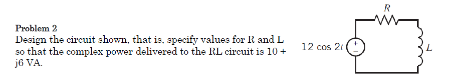 R
Problem 2
Design the circuit shown, that is, specify values for R and L
so that the complex power delivered to the RL circuit is 10 +
j6 VA.
12 cos 21
L
