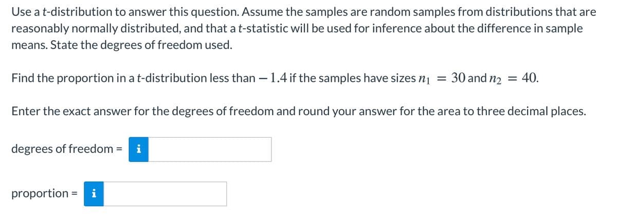 Use a t-distribution to answer this question. Assume the samples are random samples from distributions that are
reasonably normally distributed, and that a t-statistic will be used for inference about the difference in sample
means. State the degrees of freedom used.
Find the proportion in a t-distribution less than – 1.4 if the samples have sizes nị
30 and n2
:40.
Enter the exact answer for the degrees of freedom and round your answer for the area to three decimal places.
degrees of freedom = i
proportion = i
