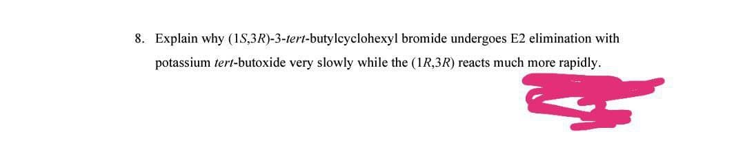 8. Explain why (1S,3R)-3-tert-butylcyclohexyl bromide undergoes E2 elimination with
potassium tert-butoxide very slowly while the (1R,3R) reacts much more rapidly.
