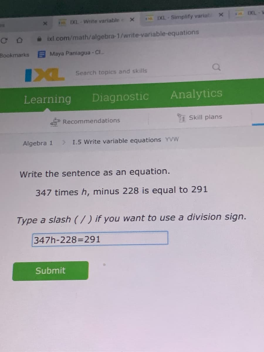 I9 IXL-Simplify varial
DO EXL
13IXL-Write variable e X
ixl.com/math/algebra-1/write-variable-equations
Bookmarks Maya Paniagua- Cl.
IXL
Search topics and skills
Learning
Diagnostic
Analytics
Recommendations
1 Skill plans
Algebra 1
I.5 Write variable equations YVW
Write the sentence as an equation.
347 times h, minus 228 is equal to 291
Type a slash(/) if you want to use a division sign.
347h-228=291
Submit
