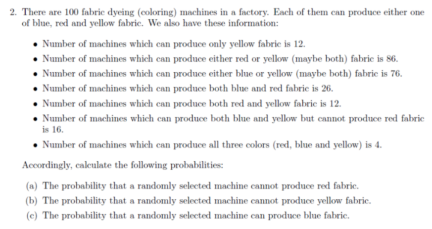 2. There are 100 fabric dyeing (coloring) machines in a factory. Each of them can produce either one
of blue, red and yellow fabric. We also have these information:
• Number of machines which can produce only yellow fabric is 12.
• Number of machines which can produce either red or yellow (maybe both) fabric is 86.
• Number of machines which can produce either blue or yellow (maybe both) fabric is 76.
• Number of machines which can produce both blue and red fabric is 26.
• Number of machines which can produce both red and yellow fabric is 12.
• Number of machines which can produce both blue and yellow but cannot produce red fabric
is 16.
• Number of machines which can produce all three colors (red, blue and yellow) is 4.
Accordingly, calculate the following probabilities:
(a) The probability that a randomly selected machine cannot produce red fabric.
(b) The probability that a randomly selected machine cannot produce yellow fabric.
(c) The probability that a randomly selected machine can produce blue fabric.
