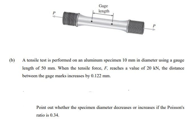 Gage
length
P
(b)
A tensile test is performed on an aluminum specimen 10 mm in diameter using a gauge
length of 50 mm. When the tensile force, F, reaches a value of 20 kN, the distance
between the gage marks increases by 0.122 mm.
Point out whether the specimen diameter decreases or increases if the Poisson's
ratio is 0.34.
