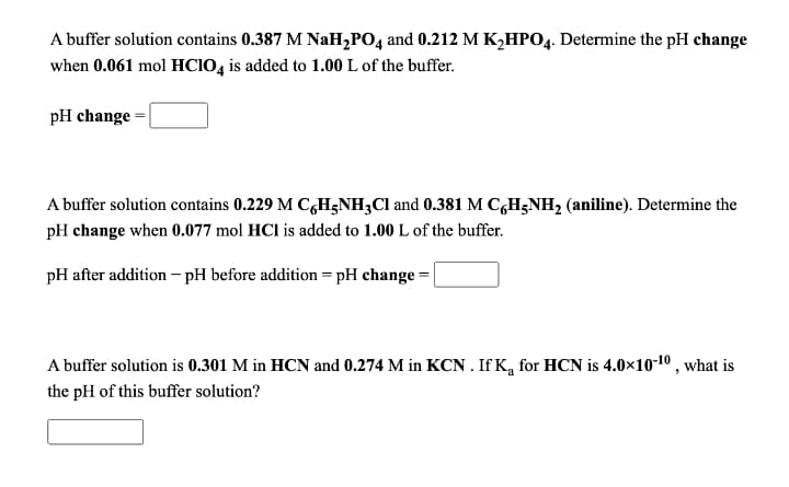 A buffer solution contains 0.387 M NaH,PO4 and 0.212 M K2HPO4. Determine the pH change
when 0.061 mol HCIO, is added to 1.00 L of the buffer.
pH change =|
A buffer solution contains 0.229 M CGH;NH3CI and 0.381 M C,H3NH2 (aniline). Determine the
pH change when 0.077 mol HCl is added to 1.00 L of the buffer.
pH after addition – pH before addition = pH change =|
A buffer solution is 0.301 M in HCN and 0.274 M in KCN . If K, for HCN is 4.0×10-10 , what is
the pH of this buffer solution?
