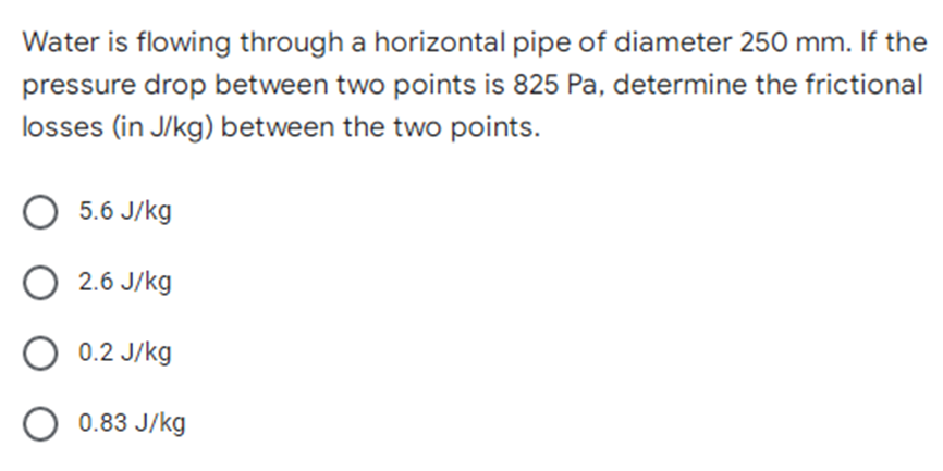 Water is flowing through a horizontal pipe of diameter 250 mm. If the
pressure drop between two points is 825 Pa, determine the frictional
losses (in J/kg) between the two points.
5.6 J/kg
O 2.6 J/kg
O 0.2 J/kg
O 0.83 J/kg
