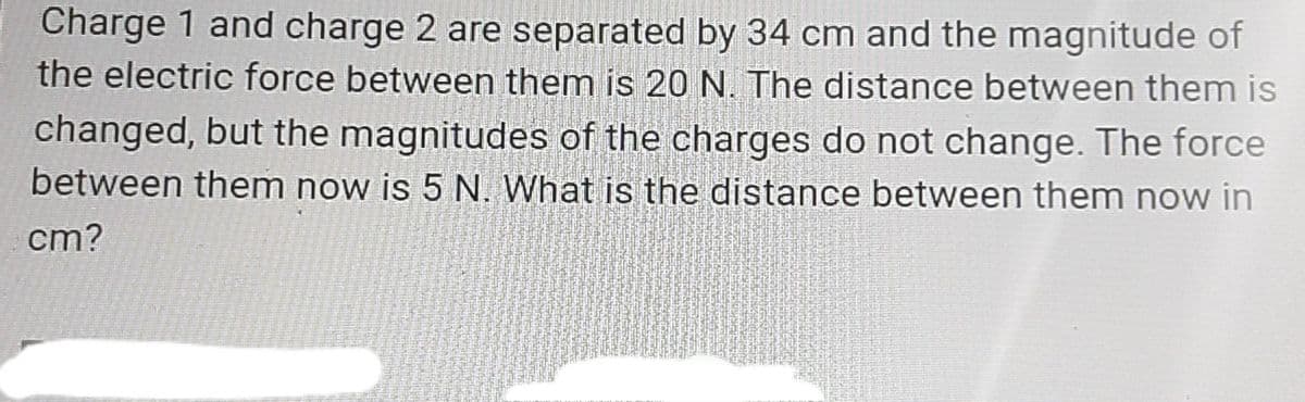 Charge 1 and charge 2 are separated by 34 cm and the magnitude of
the electric force between them is 20N. The distance between them is
changed, but the magnitudes of the charges do not change. The force
between them now is 5 N. What is the distance between them now in
cm?
