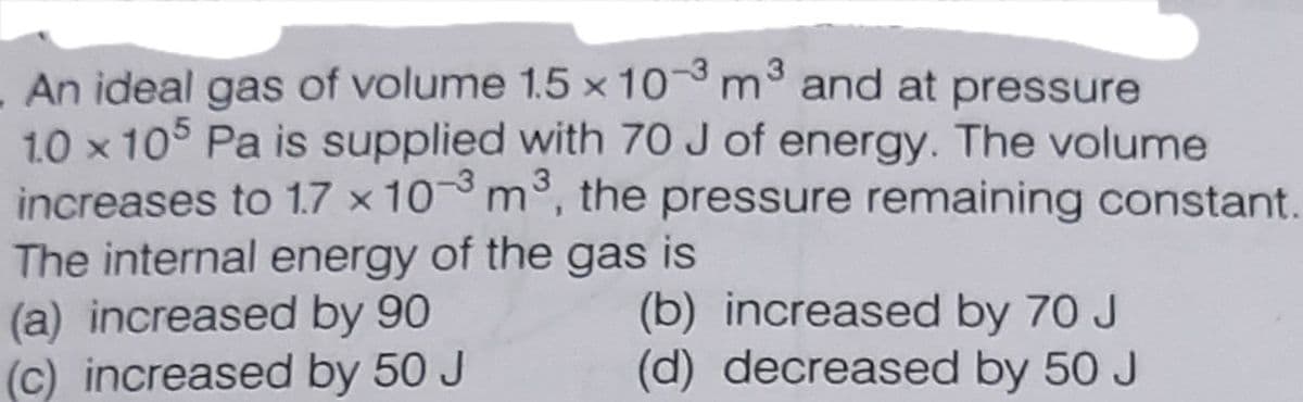 An ideal gas of volume 1.5 x 10 m3 and at pressure
1.0 x 105 Pa is supplied with 70 J of energy. The volume
increases to 1.7 x 10 m°, the pressure remaining constant.
The internal energy of the gas is
(a) increased by 90
(c) increased by 50 J
3
(b) increased by 70 J
(d) decreased by 50 J
