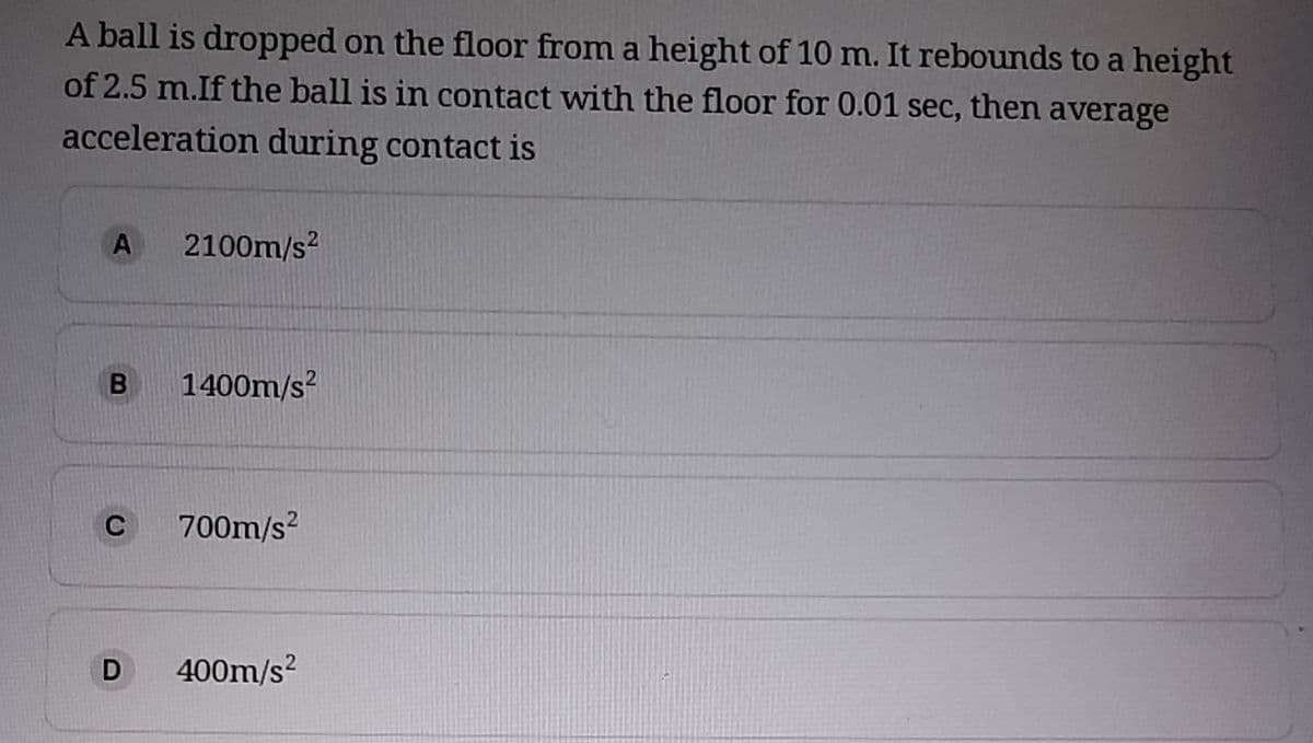 A ball is dropped on the floor from a height of 10 m. It rebounds to a height
of 2.5 m.If the ball is in contact with the floor for 0.01 sec, then average
acceleration during contact is
2100m/s?
1400m/s?
C
700m/s?
D
400m/s?
