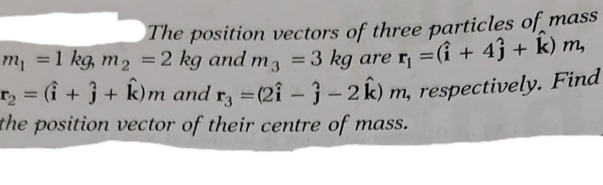 The position vectors of three particles of mass
=(i + 4j + k) m,
=1 kg, m2 = 2 kg and
= 3 kg are rị
m3
%3D
m1
r2 = (i + j + k)m and r, =(2î- }- 2 k) m, respectively. Find
the position vector of their centre of mass.
%3D
%3D
