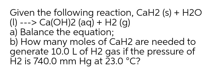 Given the following reaction, CaH2 (s) + H20
(1)
---> Ca(OH)2 (aq) + H2 (g)
a) Balance the equation;
b) How many moles of CaH2 are needed to
generate 10.0L of H2 gas if the pressure of
H2 is 740.0 mm Hg at 23.0 °C?
