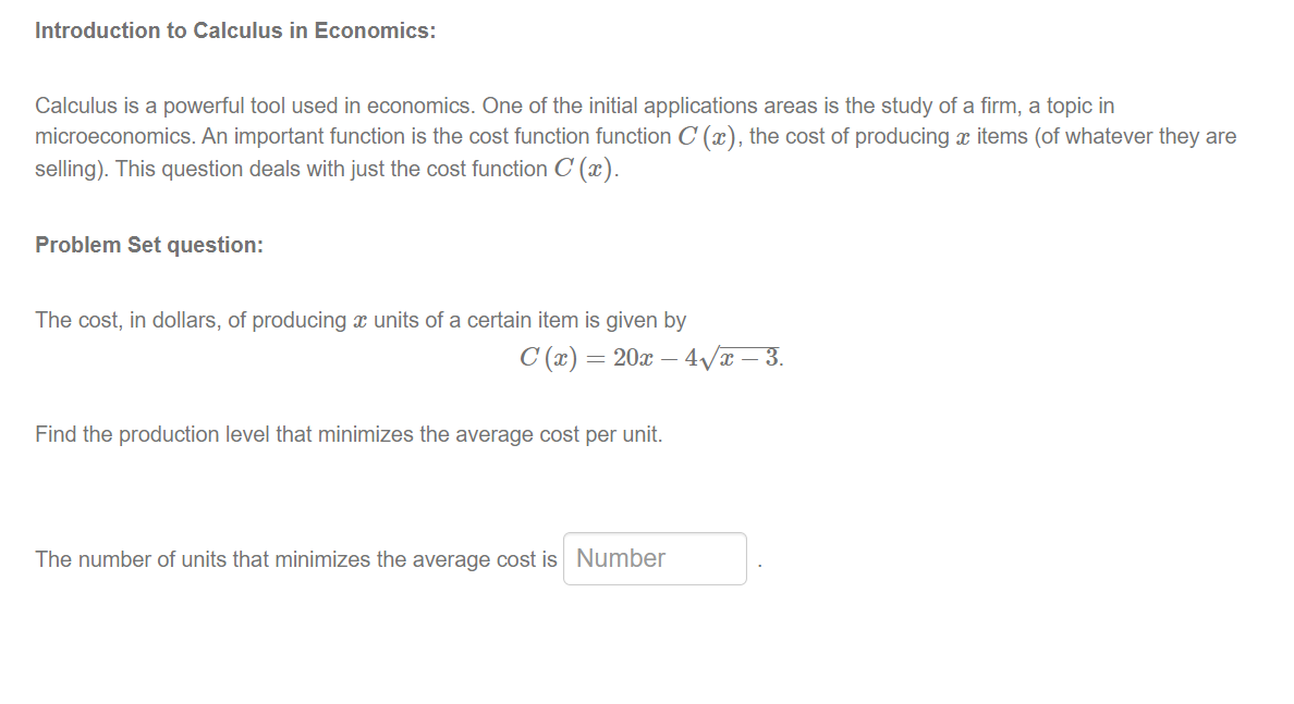 Introduction to Calculus in Economics:
Calculus is a powerful tool used in economics. One of the initial applications areas is the study of a firm, a topic in
microeconomics. An important function is the cost function function C (x), the cost of producing x items (of whatever they are
selling). This question deals with just the cost function C (x).
Problem Set question:
The cost, in dollars, of producing x units of a certain item is given by
C (x) = 20x – 4Væ – 3.
Find the production level that minimizes the average cost per unit.
The number of units that minimizes the average cost is Number

