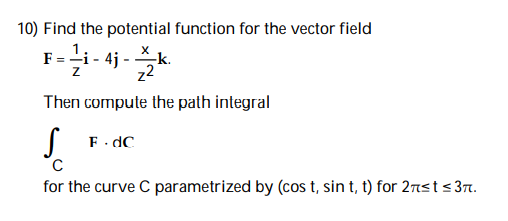 10) Find the potential function for the vector field
3-i-4j-k
Then compute the path integral
S
с
for the curve C parametrized by (cos t, sin t, t) for 2π≤t ≤3π.
F.dC