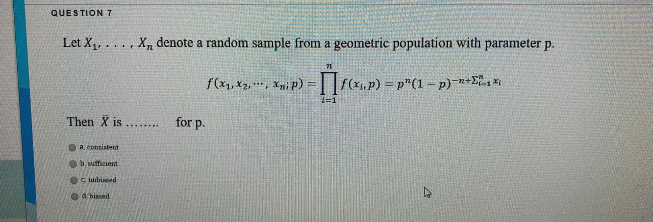 Let X4, .
X, denote a random sample from a geometric population with parameter p.
....
f(x1, x2,*, Xn¡ P)
f(x.p) = p"(1 - p)-n+E",*
i=1
Then X is .... for p.
a consistent
Ob. sufficient
C. unbiased
O d. biased
