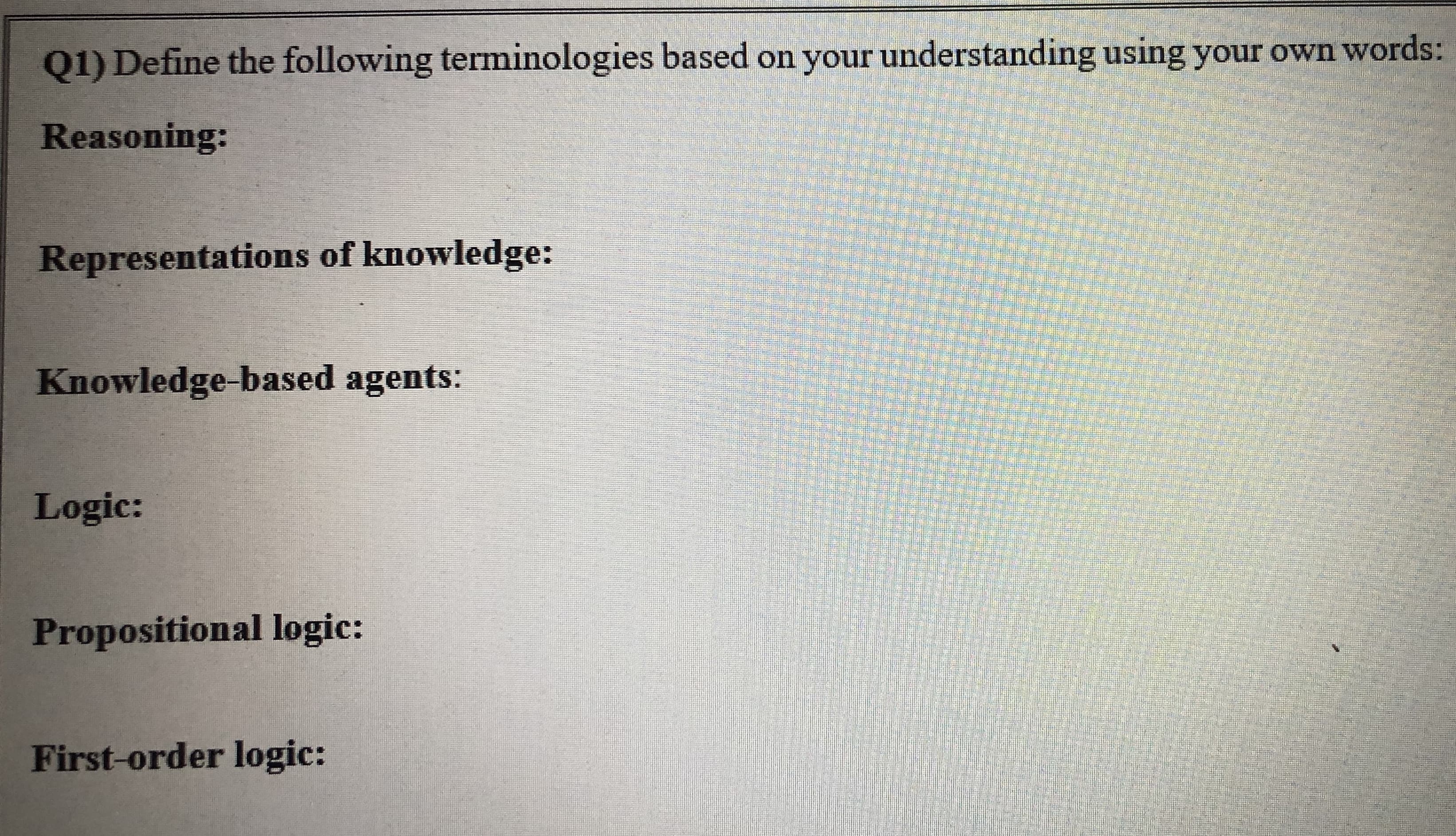 Q1) Define the following terminologies based on your understanding using your own words:
Reasoning:
Representations of knowledge:
Knowledge-based agents:
Logic:
Propositional logic:
First-order logic:
