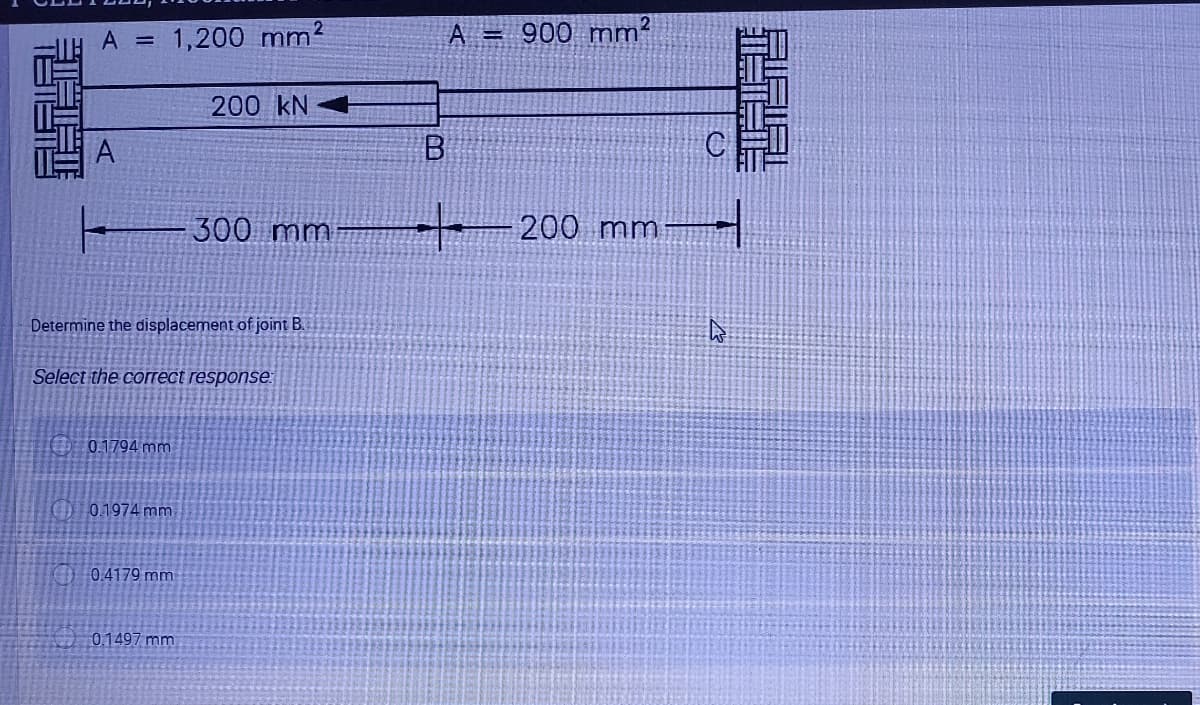 A = 1,200 mm2
A 900 mm²
200 kN
上
300 mm
200 mm
Determine the displacement of joint B.
Select the correct response:
O 0.1794 mm
GD 0.1974 mm
0.4179 mm
0.1497 mm
