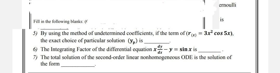 ernoulli
is
Fill in the following blanks: ((
5) By using the method of undetermined coefficients, if the term of (r(x) = 3x² cos 5x),
the exact choice of particular solution (yp) is
6) The Integrating Factor of the differential equation x- - y = sin x is
dy
dx
7) The total solution of the second-order linear nonhomogeneous ODE is the solution of
the form