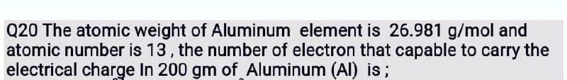 Q20 The atomic weight of Aluminum element is 26.981 g/mol and
atomic number is 13, the number of electron that capable to carry the
electrical charge In 200 gm of Aluminum (Al) is;