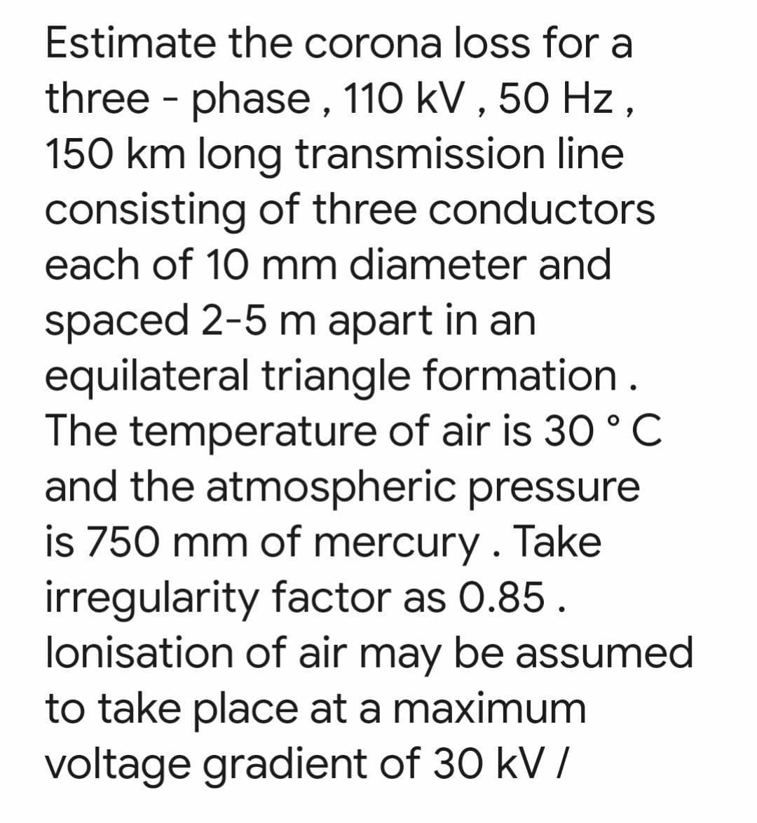 Estimate the corona loss for a
three-phase, 110 kV, 50 Hz,
150 km long transmission line
consisting of three conductors
each of 10 mm diameter and
spaced 2-5 m apart in an
equilateral triangle formation.
The temperature of air is 30 °C
and the atmospheric pressure
is 750 mm of mercury. Take
irregularity factor as 0.85.
lonisation of air may be assumed
to take place at a maximum
voltage gradient of 30 kV/
