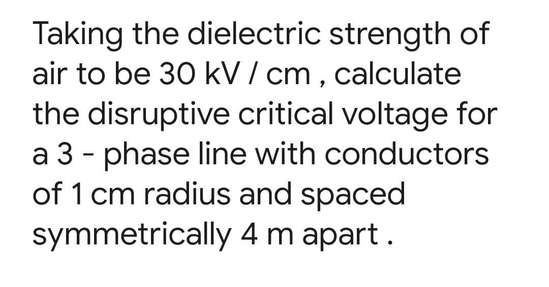 Taking the dielectric strength of
air to be 30 kV / cm, calculate
the disruptive critical voltage for
a 3 - phase line with conductors
of 1 cm radius and spaced
symmetrically
4 m apart.