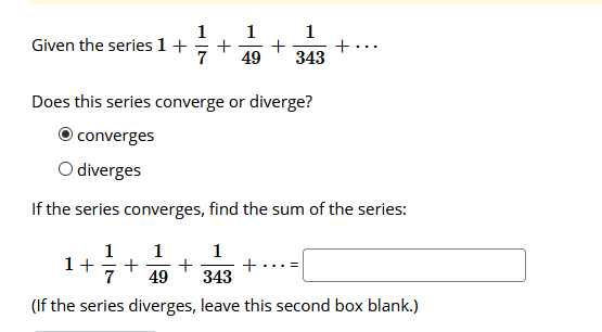 1
Given the series 1+
1
+
+
49
1
+
343
...
Does this series converge or diverge?
Oconverges
O diverges
If the series converges, find the sum of the series:
1+
7
1
+
+
49
1
+
343
(If the series diverges, leave this second box blank.)
