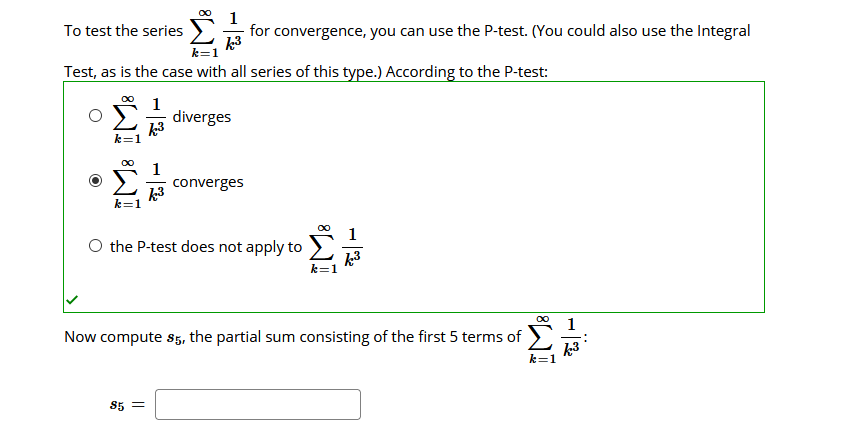 00
1
for convergence, you can use the P-test. (You could also use the Integral
k3
To test the series
Test, as is the case with all series of this type.) According to the P-test:
1
diverges
k3
1
converges
k3
k=1
O the P-test does not apply to
k=1
1
Now compute s5, the partial sum consisting of the first 5 terms of
k3
k=1
85 =
