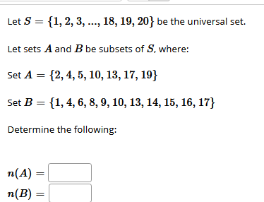 Let S = {1,2, 3, ..., 18, 19, 20} be the universal set.
Let sets A and B be subsets of S, where:
Set A = {2, 4, 5, 10, 13, 17, 19}
Set B = {1, 4, 6, 8, 9, 10, 13, 14, 15, 16, 17}
Determine the following:
n(A) =
n(B) :
||
