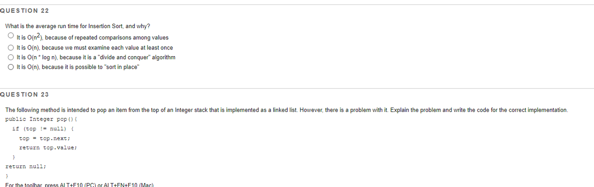 QUESTION 22
What is the average run time for Insertion Sort, and why?
It is O(n2), because of repeated comparisons among values
O It is O(n), because we must examine each value at least once
O It is O(n * log n), because it is a "divide and conquer" algorithm
O It is O(n), because it is possible to "sort in place"
QUESTION 23
The following method is intended to pop an item from the top of an Integer stack that is implemented as a linked list. However, there is a problem with it. Explain the problem and write the code for the correct implementation.
public Integer pop () {
if (top != null) {
top = top.next;
return top.value;
return null;
For the toolbar press Al T+F10 (PC) or Al T+FN+F10 (Mac)
