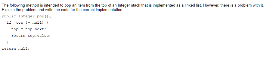 The following method is intended to pop an item from the top of an Integer stack that is implemented as a linked list. However, there is a problem with it.
Explain the problem and write the code for the correct implementation.
public Integer pop () {
if (top != null) {
top = top.next;
return top.value;
return null;
}
