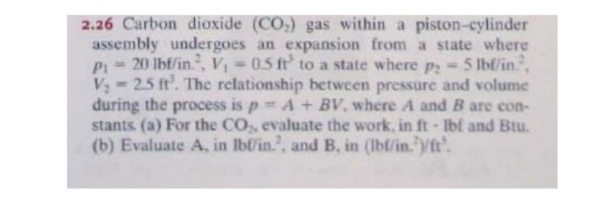2.26 Carbon dioxide (CO,) gas within a piston-cylinder
assembly undergoes an expansion from a state where
P= 20 lbf/in., V 0.5 ft' to a state where p 5 1Ibf/in,
V 2.5 ft. The relationship between pressure and volume
during the process is p A + BV, where A and B are con-
stants (a) For the CO, evaluate the work, in ft Ibf and Btu.
(b) Evaluate A, in lbf/in., and B. in (lbl/in. ft'.
%3D
