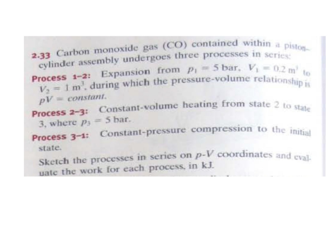 2.33 Carbon monoxide gas (CO) contained within a piston-
Process 1-2: Expansion from p, 5 bar, V = 0.2 m' to
Process 2-3: Constant-volume heating from state 2 to state
Process 3-1: Constant-pressure compression to the initial
V, = 1 m'. during which the pressure-volume relationship is
cylinder assembly undergoes three processes in series
to
pV = constant.
3, where p3
5 bar.
%3D
state.
Sketch the processes in series on p-V coordinates and msi
uate the work for each process, in kJ.
