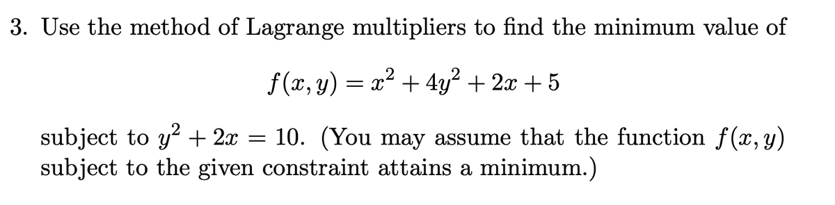 3. Use the method of Lagrange multipliers to find the minimum value of
f (x, y) = x² + 4y² + 2x + 5
subject to y² + 2x = 10. (You may assume that the function f(x,y)
subject to the given constraint attains a minimum.)
