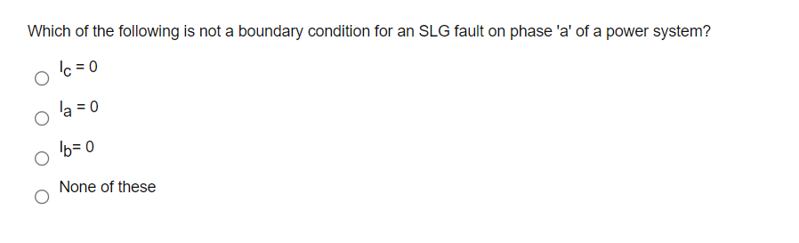 Which of the following is not a boundary condition for an SLG fault on phase 'a' of a power system?
Ic = 0
la = 0
b= 0
None of these
