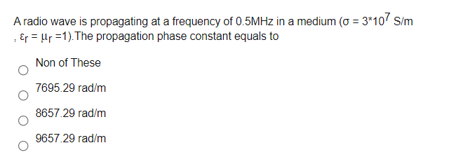 A radio wave is propagating at a frequency of 0.5MHZ in a medium (o = 3*10 S/m
; Ɛr = µr =1). The propagation phase constant equals to
Non of These
7695.29 rad/m
8657.29 rad/m
9657.29 rad/m
