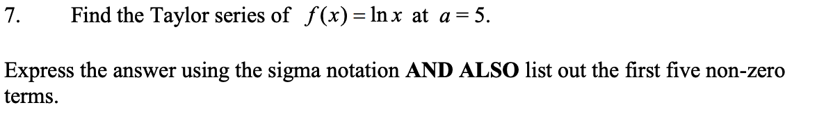 7.
Find the Taylor series of f(x)= ln x at a= 5.
Express the answer using the sigma notation AND ALSO list out the first five non-zero
terms.
