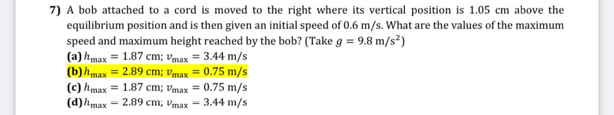 7) A bob attached to a cord is moved to the right where its vertical position is 1.05 cm above the
equilibrium position and is then given an initial speed of 0.6 m/s. What are the values of the maximum
speed and maximum height reached by the bob? (Take g = 9.8 m/s²)
(a) hmax
(b)hmax = 2.89 cm; vmax = 0.75 m/s
(c) hmax = 1.87 cm; vmax = 0.75 m/s
(d)hmax = 2.89 cm; vmax = 3.44 m/s
= 1.87 cm; vmax = 3.44 m/s
