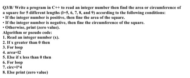 Q3/B/ Write a program in C++ to read an integer number then find the area or circumference of
a square for 5 different lengths (I-5, 6, 7, 8, and 9) according to the following conditions:
• If the integer number is positive, then fine the area of the square.
• If the integer number is negative, then fine the circumference of the square.
• Otherwise, print (zero value).
Algorithm or pseudo code:
1. Read an integer number (x).
2. If x greater than 0 then
3. For loop
4. area=12
5. Else if x less than 0 then
6. For loop
7. circ=l*4
8. Else print (zero value)
